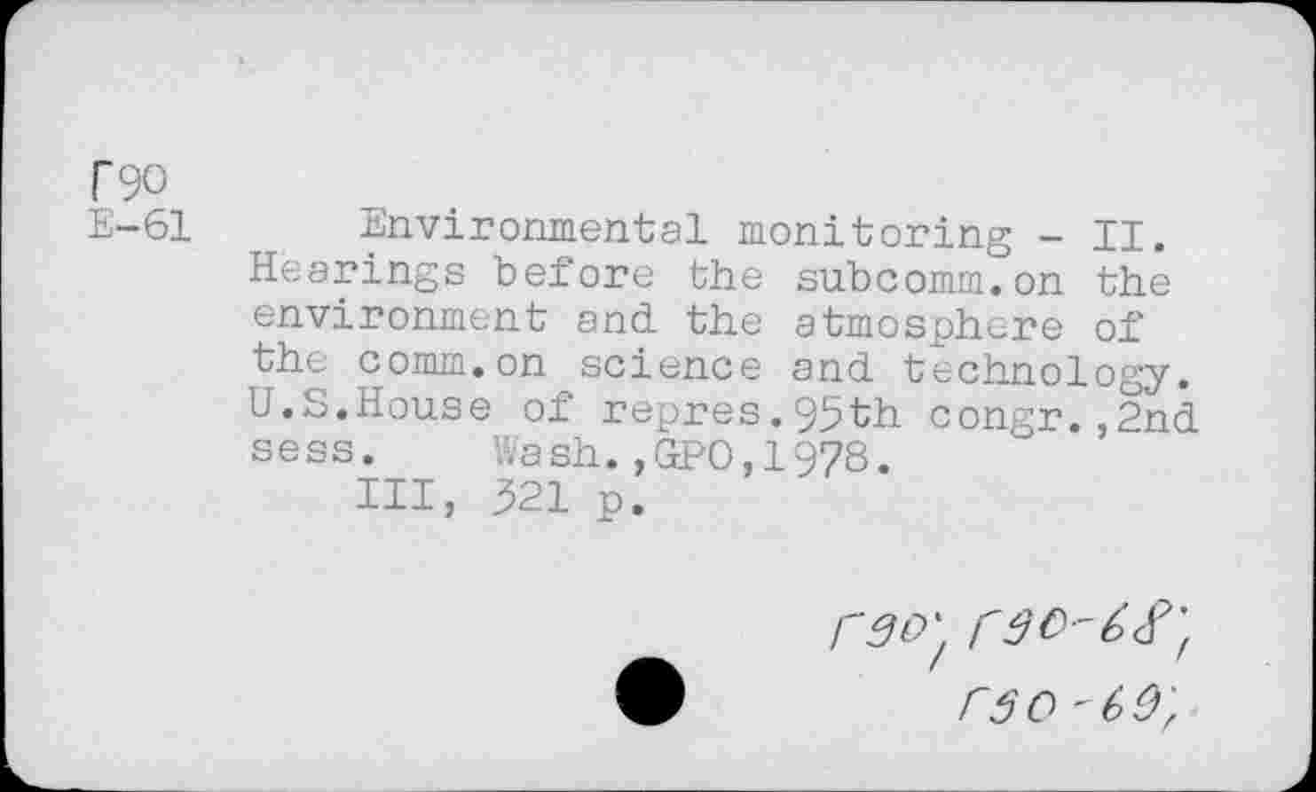 ﻿T90
E-61
Environmental monitoring - II. Hearings before the subcomm.on the environment and the atmosphere of the comm.on science and technology. U.S.House of repres.95th congr.,2nd sess. Wash.,GPO,1978.
Ill, 321 p.